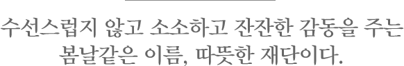 수선스럽지 않고 소소하고 잔잔한 감동을 주는 봄날같은 이름, 따뜻한 재단이다.