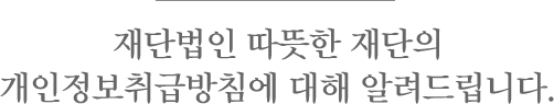 재단법인 따뜻한 재단의 개인정보취급방침에 대해 알려드립니다.