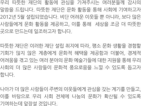 우리 따뜻한 재단의 활동에 관심을 가져주시는 여러분들께 감사의 말씀을 드립니다. 따뜻한 재단은 문화 활동을 통해 사회에 기여하고자 2012년 5월 설립되었습니다. 비단 어려운 이웃들 뿐 아니라, 보다 많은 사람들에게 문화 활동을 제공하고, 이를 통해  세상을 조금 더 따뜻한 곳으로 만드는데 일조하고자 합니다. 따뜻한 재단은 이러한 재단 설립 취지에 따라, 평소 문화 생활을 경험할 기회가 많지 않은 계층에게 문화적 혜택을 제공함과 더불어, 경제적 어려움을 겪고 있는 여러 분야의 문화 예술가들에 대한 지원을 통해 우리 사회의 더 많은 사람들이 문화적 풍요로움을 느낄 수 있도록 돕고자 합니다. 나아가 더 많은 사람들이 주변의 이웃들에게 관심을 갖는 계기를 만들고, 이를 바탕으로 우리 사회 전체에 나눔의 문화가 확산될 수 있도록 기여하는데 앞장설 것입니다.