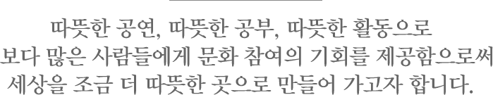 따뜻한 공연, 따뜻한 공부, 따뜻한 활동으로 보다 많은 사람들에게 문화 참여의 기회를 제공함으로써 세상을 조금 더 따뜻한 곳으로 만들어 가고자 합니다.