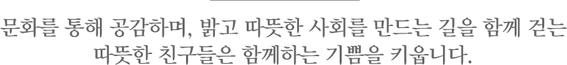 문화를 통해 공감하며, 밝고 따뜻한 사회를 만드는 길을 함께 걷는 따뜻한 친구들은 함께하는 기쁨을 키웁니다. 